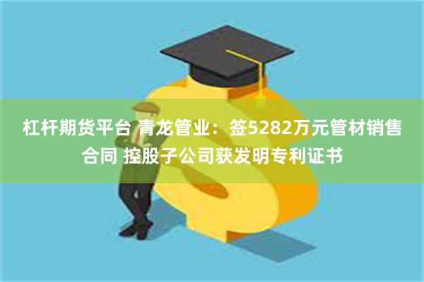 杠杆期货平台 青龙管业：签5282万元管材销售合同 控股子公司获发明专利证书