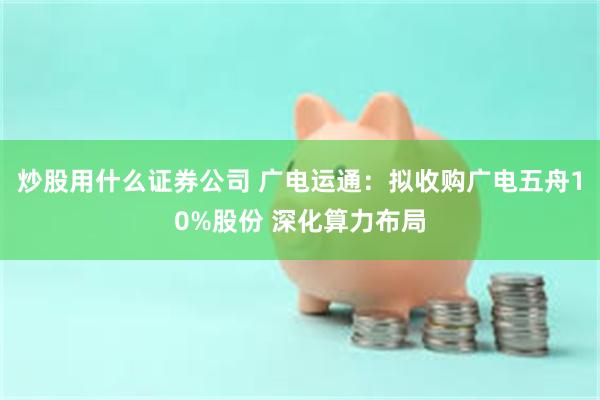 炒股用什么证券公司 广电运通：拟收购广电五舟10%股份 深化算力布局