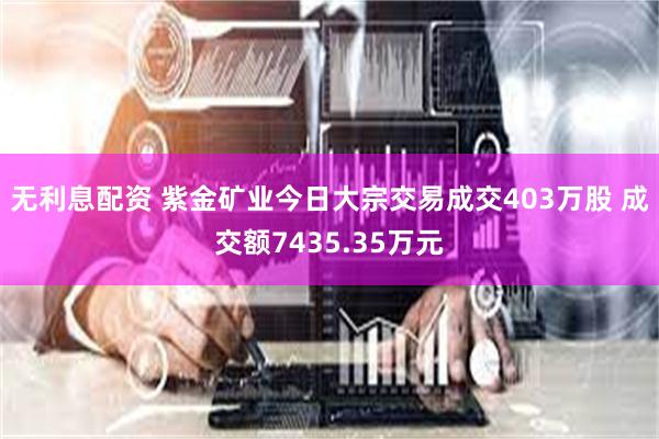 无利息配资 紫金矿业今日大宗交易成交403万股 成交额7435.35万元