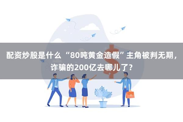 配资炒股是什么 “80吨黄金造假”主角被判无期，诈骗的200亿去哪儿了？