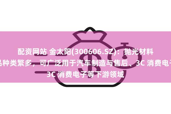 配资网站 金太阳(300606.SZ)：抛光材料业务相关产品种类繁多，可广泛用于汽车制造与售后、3C 消费电子等下游领域