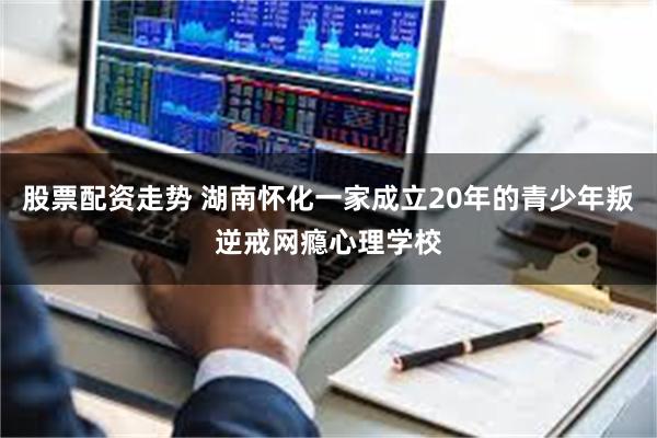 股票配资走势 湖南怀化一家成立20年的青少年叛逆戒网瘾心理学校