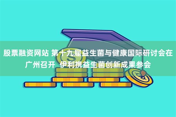 股票融资网站 第十九届益生菌与健康国际研讨会在广州召开  伊利携益生菌创新成果参会