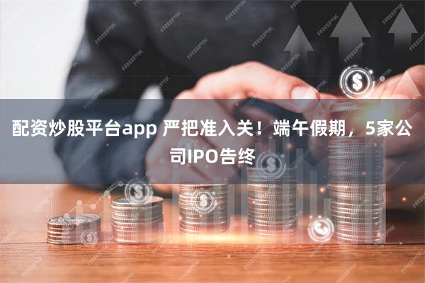 配资炒股平台app 严把准入关！端午假期，5家公司IPO告终