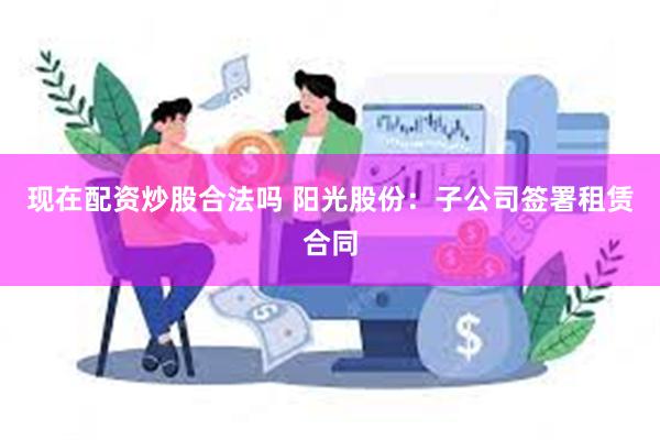 现在配资炒股合法吗 阳光股份：子公司签署租赁合同