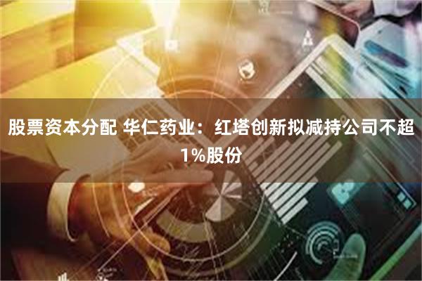 股票资本分配 华仁药业：红塔创新拟减持公司不超1%股份