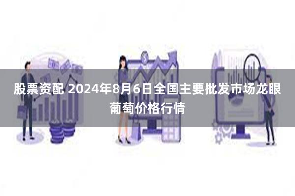 股票资配 2024年8月6日全国主要批发市场龙眼葡萄价格行情