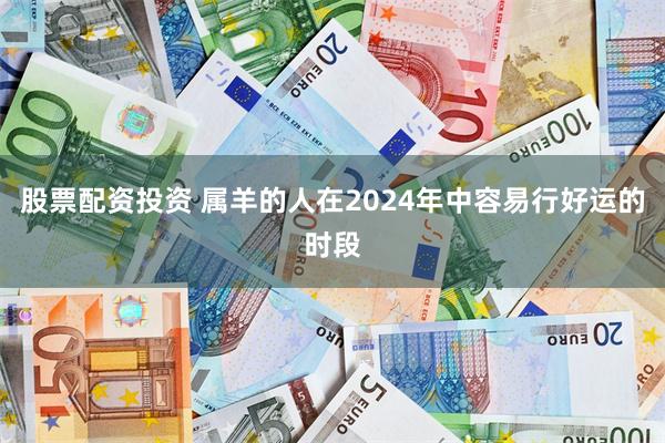 股票配资投资 属羊的人在2024年中容易行好运的时段