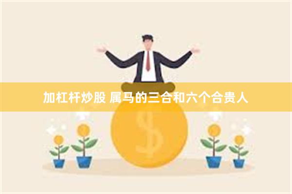 加杠杆炒股 属马的三合和六个合贵人