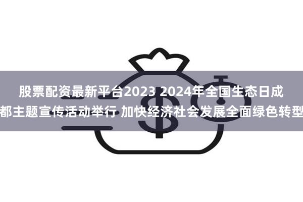 股票配资最新平台2023 2024年全国生态日成都主题宣传活动举行 加快经济社会发展全面绿色转型