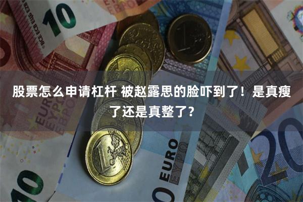 股票怎么申请杠杆 被赵露思的脸吓到了！是真瘦了还是真整了？