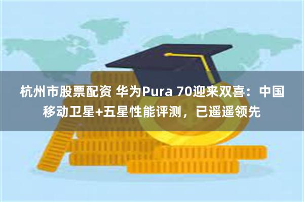 杭州市股票配资 华为Pura 70迎来双喜：中国移动卫星+五星性能评测，已遥遥领先