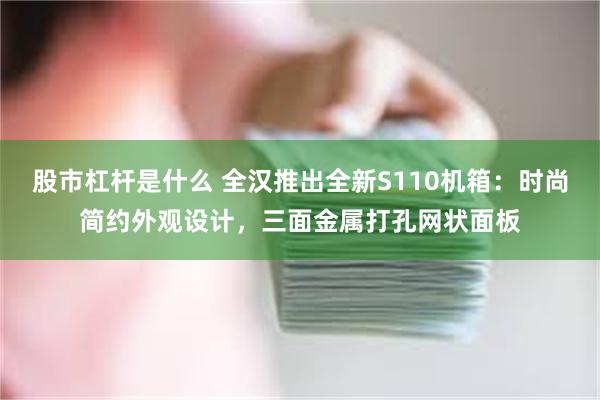 股市杠杆是什么 全汉推出全新S110机箱：时尚简约外观设计，三面金属打孔网状面板