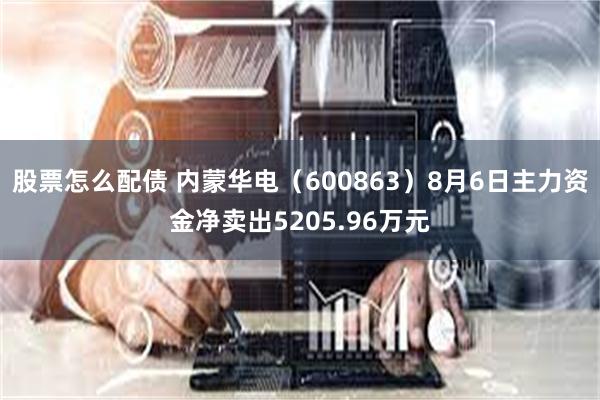 股票怎么配债 内蒙华电（600863）8月6日主力资金净卖出5205.96万元