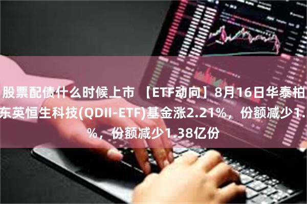 股票配债什么时候上市 【ETF动向】8月16日华泰柏瑞南方东英恒生科技(QDII-ETF)基金涨2.21%，份额减少1.38亿份