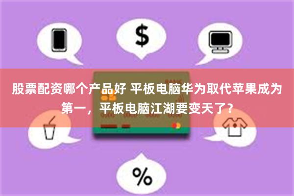 股票配资哪个产品好 平板电脑华为取代苹果成为第一，平板电脑江湖要变天了？