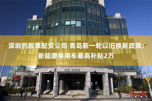 深圳的股票配资公司 青岛新一轮以旧换新政策：新能源乘用车最高补贴2万