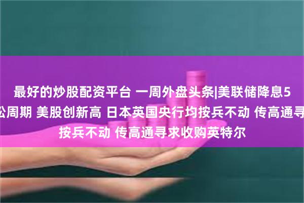 最好的炒股配资平台 一周外盘头条|美联储降息50基点开启宽松周期 美股创新高 日本英国央行均按兵不动 传高通寻求收购英特尔