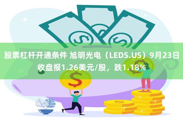 股票杠杆开通条件 旭明光电（LEDS.US）9月23日收盘报1.26美元/股，跌1.18%