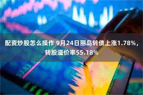 配资炒股怎么操作 9月24日丽岛转债上涨1.78%，转股溢价率55.18%