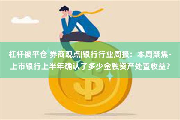 杠杆被平仓 券商观点|银行行业周报：本周聚焦-上市银行上半年确认了多少金融资产处置收益？