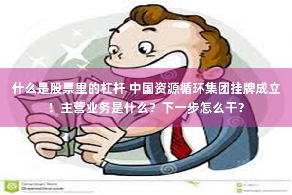 什么是股票里的杠杆 中国资源循环集团挂牌成立！主营业务是什么？下一步怎么干？