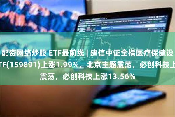 配资网络炒股 ETF最前线 | 建信中证全指医疗保健设备与服务ETF(159891)上涨1.99%，北京主题震荡，必创科技上涨13.56%