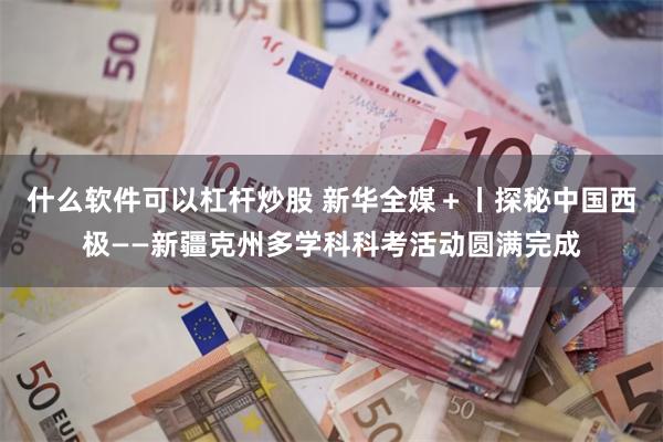 什么软件可以杠杆炒股 新华全媒＋丨探秘中国西极——新疆克州多学科科考活动圆满完成