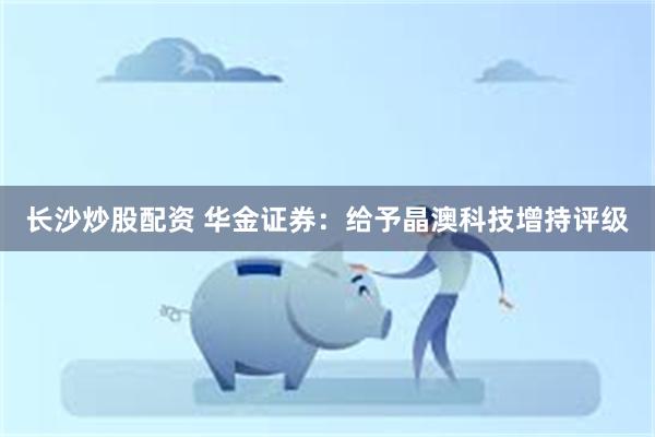 长沙炒股配资 华金证券：给予晶澳科技增持评级