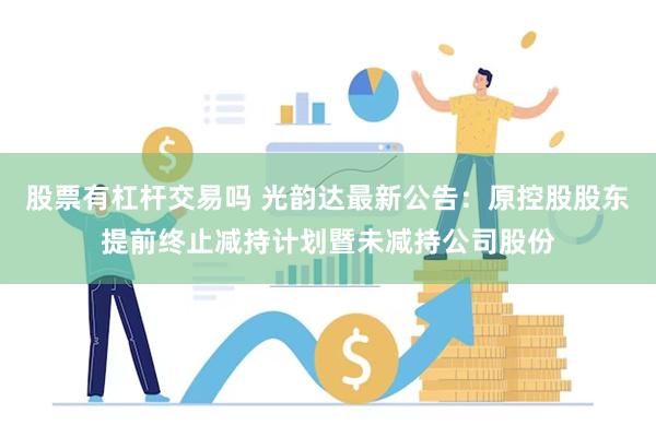 股票有杠杆交易吗 光韵达最新公告：原控股股东提前终止减持计划暨未减持公司股份