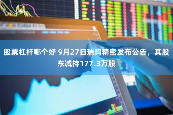 股票杠杆哪个好 9月27日瑞玛精密发布公告，其股东减持177.3万股