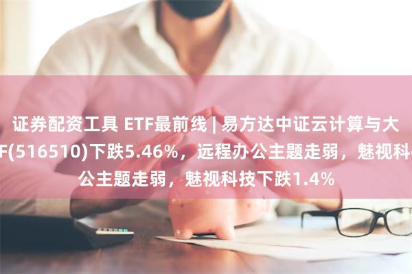 证券配资工具 ETF最前线 | 易方达中证云计算与大数据主题ETF(516510)下跌5.46%，远程办公主题走弱，魅视科技下跌1.4%