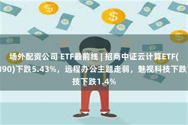 场外配资公司 ETF最前线 | 招商中证云计算ETF(159890)下跌5.43%，远程办公主题走弱，魅视科技下跌1.4%