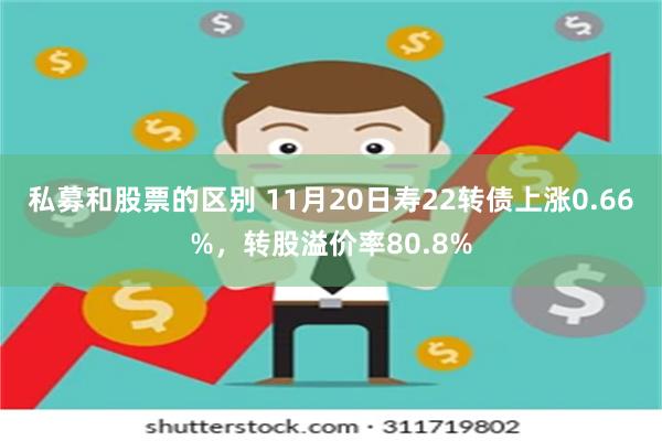 私募和股票的区别 11月20日寿22转债上涨0.66%，转股溢价率80.8%