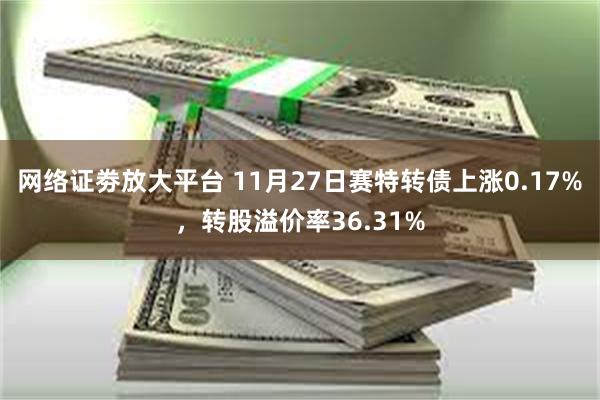 网络证劵放大平台 11月27日赛特转债上涨0.17%，转股溢价率36.31%