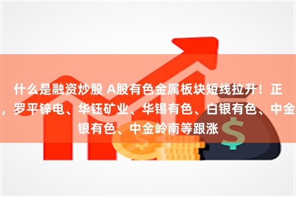 什么是融资炒股 A股有色金属板块短线拉升！正平股份涨停，罗平锌电、华钰矿业、华锡有色、白银有色、中金岭南等跟涨