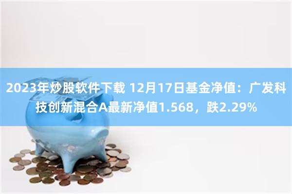 2023年炒股软件下载 12月17日基金净值：广发科技创新混合A最新净值1.568，跌2.29%