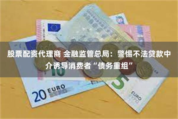 股票配资代理商 金融监管总局：警惕不法贷款中介诱导消费者“债务重组”