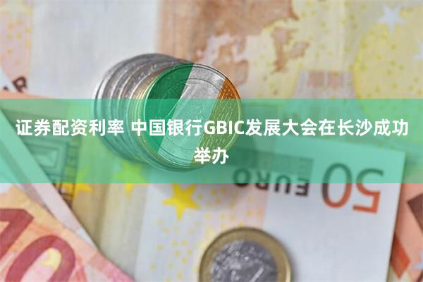 证券配资利率 中国银行GBIC发展大会在长沙成功举办