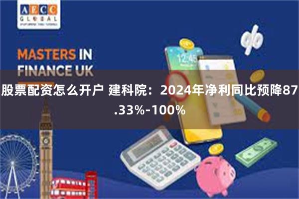 股票配资怎么开户 建科院：2024年净利同比预降87.33%-100%