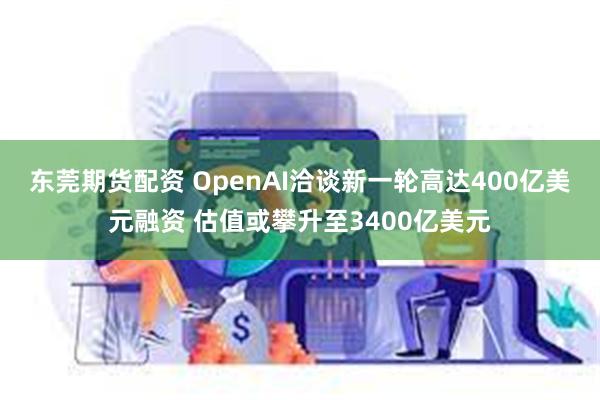 东莞期货配资 OpenAI洽谈新一轮高达400亿美元融资 估值或攀升至3400亿美元