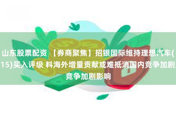 山东股票配资 【券商聚焦】招银国际维持理想汽车(02015)买入评级 料海外增量贡献或难抵消国内竞争加剧影响