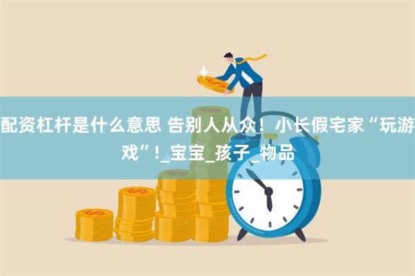 配资杠杆是什么意思 告别人从众！小长假宅家“玩游戏”!_宝宝_孩子_物品