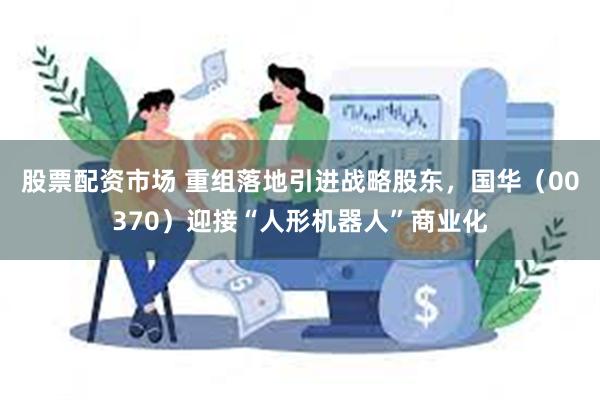 股票配资市场 重组落地引进战略股东，国华（00370）迎接“人形机器人”商业化